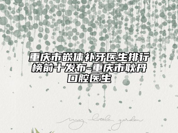 重慶市嵌體補(bǔ)牙醫(yī)生排行榜前十發(fā)布-重慶市耿丹口腔醫(yī)生