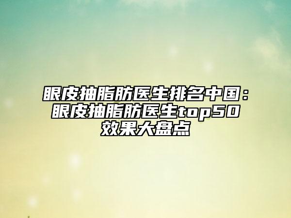 眼皮抽脂肪醫(yī)生排名中國：眼皮抽脂肪醫(yī)生top50效果大盤點