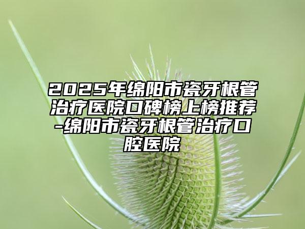 2025年綿陽市瓷牙根管治療醫(yī)院口碑榜上榜推薦-綿陽市瓷牙根管治療口腔醫(yī)院