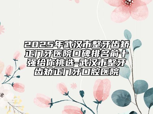 2025年武漢市整牙齒矯正門牙醫(yī)院口碑排名前十強(qiáng)給你挑選-武漢市整牙齒矯正門牙口腔醫(yī)院