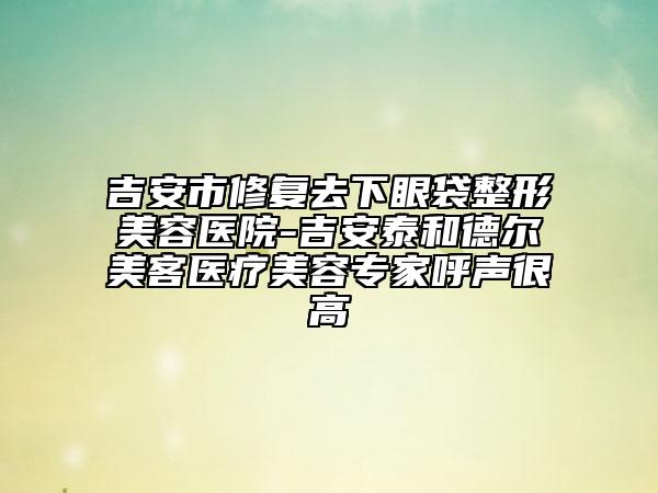 吉安市修復(fù)去下眼袋整形美容醫(yī)院-吉安泰和德爾美客醫(yī)療美容專家呼聲很高