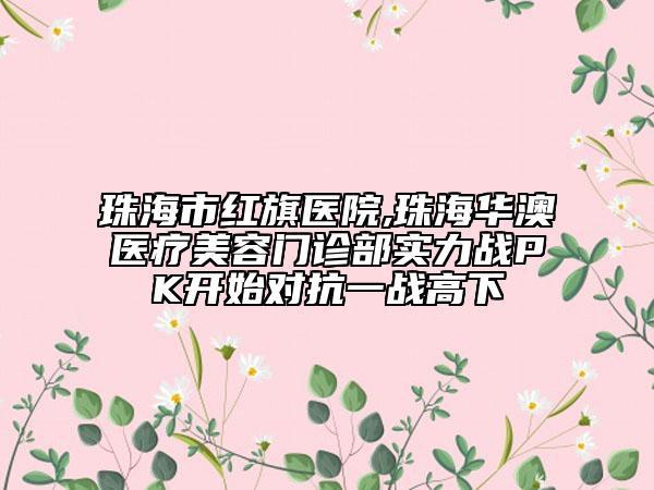 珠海市紅旗醫(yī)院,珠海華澳醫(yī)療美容門診部實力戰(zhàn)PK開始對抗一戰(zhàn)高下