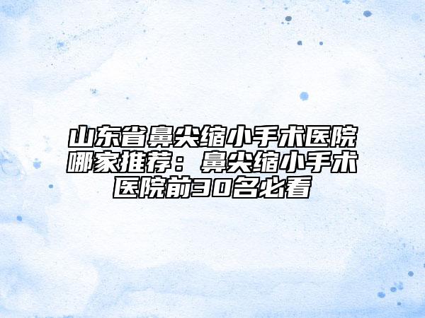 山東省鼻尖縮小手術(shù)醫(yī)院哪家推薦：鼻尖縮小手術(shù)醫(yī)院前30名必看
