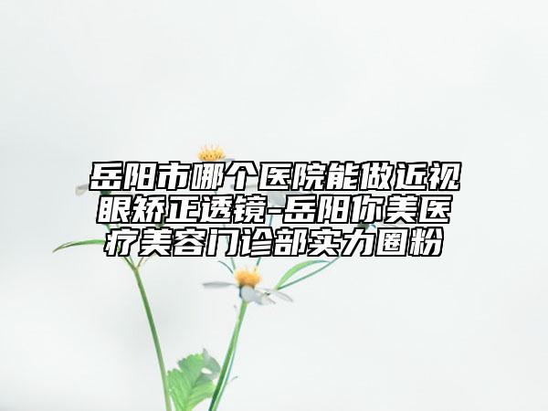 岳陽市哪個(gè)醫(yī)院能做近視眼矯正透鏡-岳陽你美醫(yī)療美容門診部實(shí)力圈粉