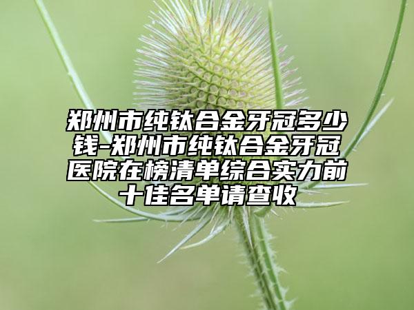 鄭州市純鈦合金牙冠多少錢-鄭州市純鈦合金牙冠醫(yī)院在榜清單綜合實(shí)力前十佳名單請查收