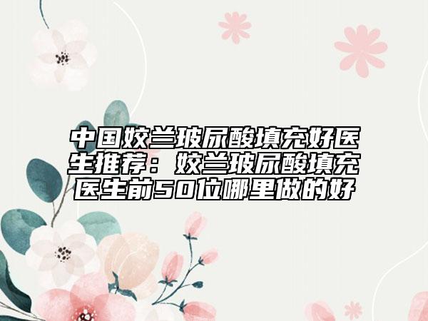 中國姣蘭玻尿酸填充好醫(yī)生推薦：姣蘭玻尿酸填充醫(yī)生前50位哪里做的好