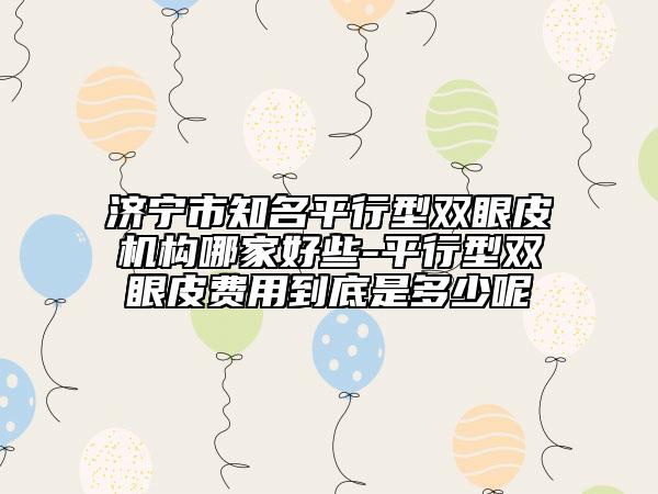 濟寧市知名平行型雙眼皮機構(gòu)哪家好些-平行型雙眼皮費用到底是多少呢