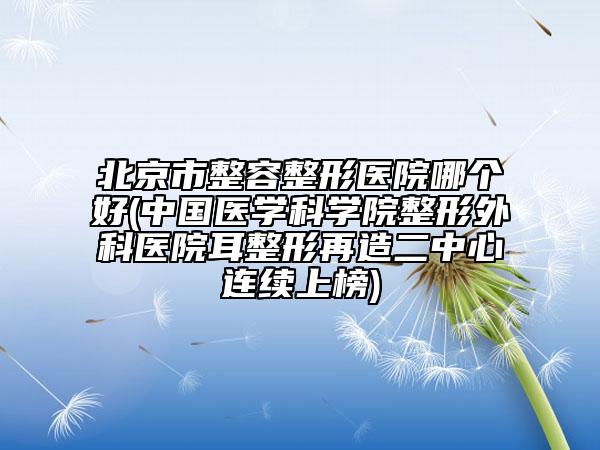 北京市整容整形醫(yī)院哪個好(中國醫(yī)學(xué)科學(xué)院整形外科醫(yī)院耳整形再造二中心連續(xù)上榜)