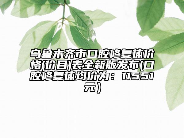 烏魯木齊市口腔修復(fù)體價(jià)格(價(jià)目)表全新版發(fā)布(口腔修復(fù)體均價(jià)為：11551元）