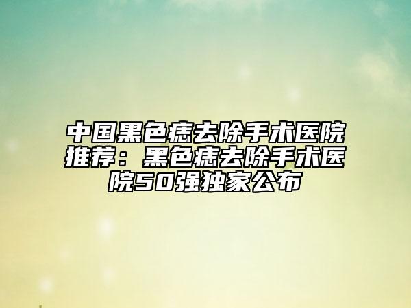 中國黑色痣去除手術(shù)醫(yī)院推薦：黑色痣去除手術(shù)醫(yī)院50強(qiáng)獨(dú)家公布
