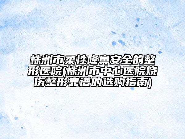 株洲市柔性隆鼻安全的整形醫(yī)院(株洲市中心醫(yī)院燒傷整形靠譜的選購(gòu)指南)
