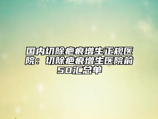 國(guó)內(nèi)切除疤痕增生正規(guī)醫(yī)院：切除疤痕增生醫(yī)院前50匯總單