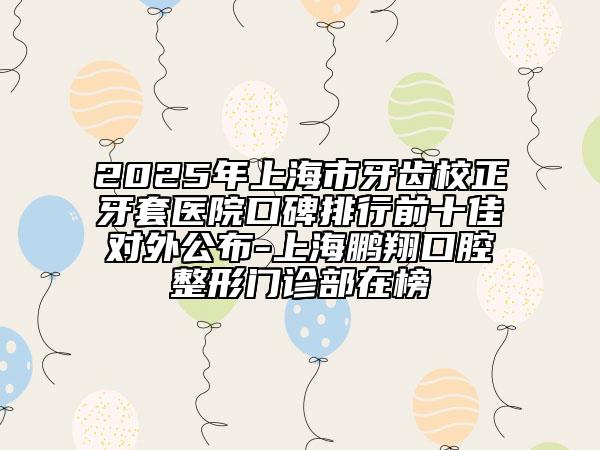 2025年上海市牙齒校正牙套醫(yī)院口碑排行前十佳對(duì)外公布-上海鵬翔口腔整形門診部在榜