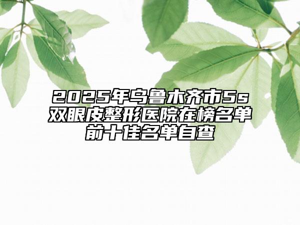 2025年烏魯木齊市5s雙眼皮整形醫(yī)院在榜名單前十佳名單自查