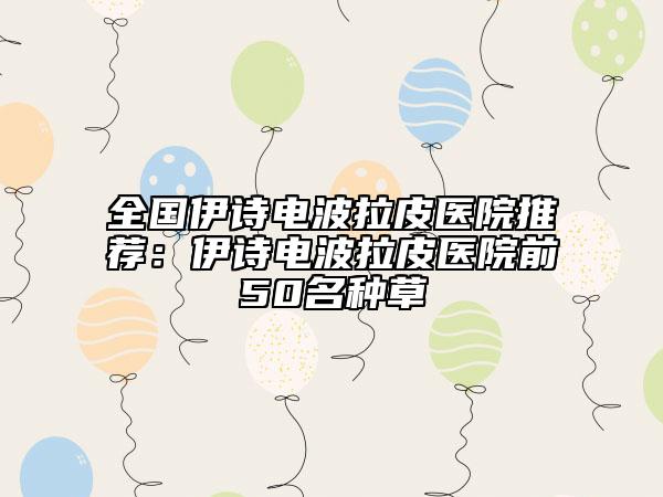 全國伊詩電波拉皮醫(yī)院推薦：伊詩電波拉皮醫(yī)院前50名種草