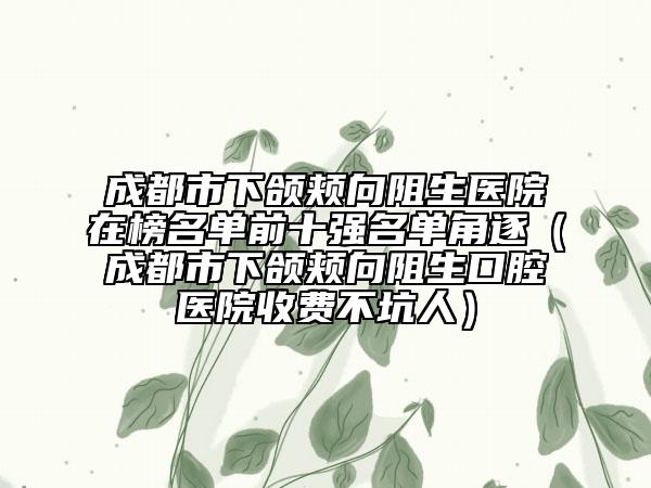 成都市下頜頰向阻生醫(yī)院在榜名單前十強名單角逐（成都市下頜頰向阻生口腔醫(yī)院收費不坑人）