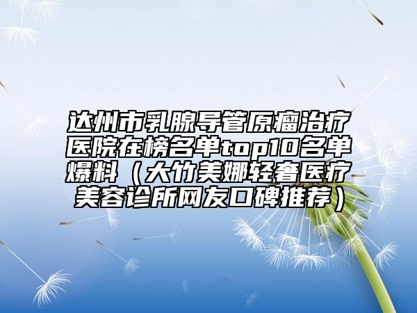 達(dá)州市乳腺導(dǎo)管原瘤治療醫(yī)院在榜名單top10名單爆料（大竹美娜輕奢醫(yī)療美容診所網(wǎng)友口碑推薦）