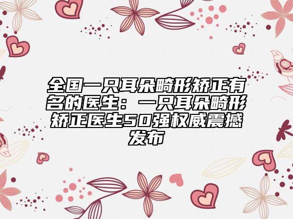 全國一只耳朵畸形矯正有名的醫(yī)生：一只耳朵畸形矯正醫(yī)生50強(qiáng)權(quán)威震撼發(fā)布