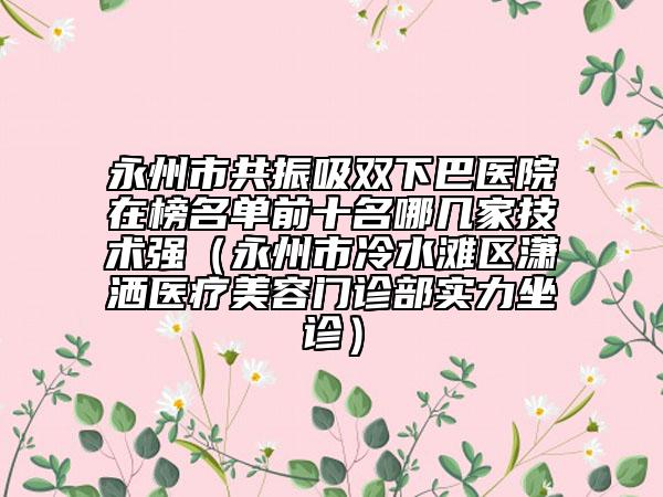 永州市共振吸雙下巴醫(yī)院在榜名單前十名哪幾家技術(shù)強(qiáng)（永州市冷水灘區(qū)瀟灑醫(yī)療美容門(mén)診部實(shí)力坐診）