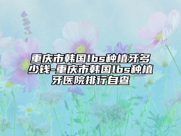 重慶市韓國lbs種植牙多少錢-重慶市韓國lbs種植牙醫(yī)院排行自查