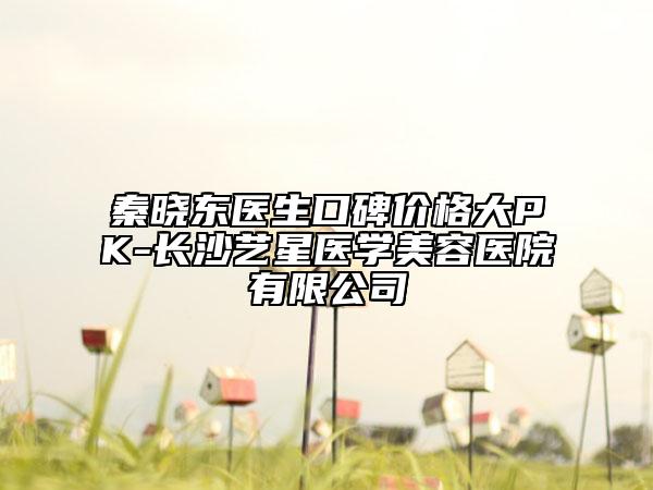 秦曉東醫(yī)生口碑價(jià)格大PK-長(zhǎng)沙藝星醫(yī)學(xué)美容醫(yī)院有限公司