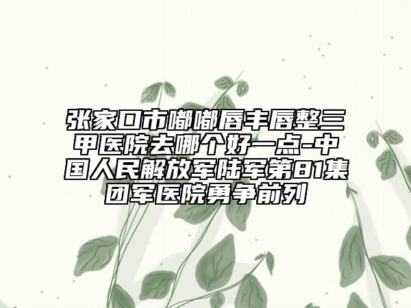張家口市嘟嘟唇豐唇整三甲醫(yī)院去哪個(gè)好一點(diǎn)-中國人民解放軍陸軍第81集團(tuán)軍醫(yī)院勇爭前列