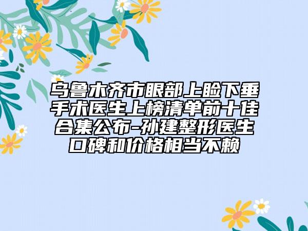 烏魯木齊市眼部上瞼下垂手術醫(yī)生上榜清單前十佳合集公布-孫建整形醫(yī)生口碑和價格相當不賴
