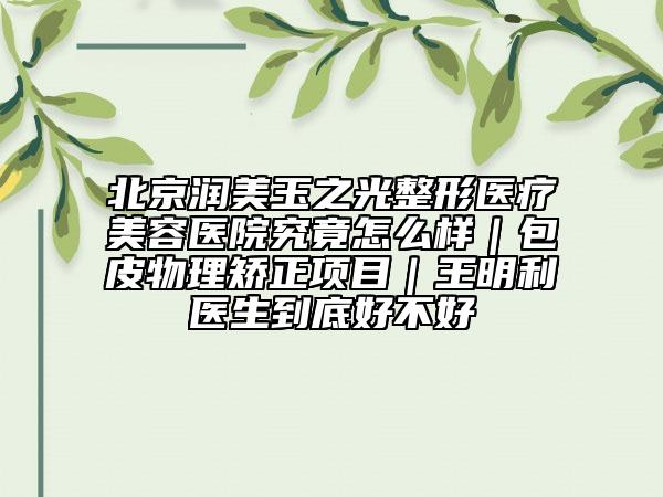 北京潤美玉之光整形醫(yī)療美容醫(yī)院究竟怎么樣｜包皮物理矯正項(xiàng)目｜王明利醫(yī)生到底好不好
