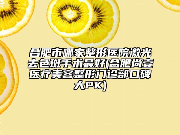合肥市哪家整形醫(yī)院激光去色斑手術(shù)最好(合肥尚壹醫(yī)療美容整形門診部口碑大PK)