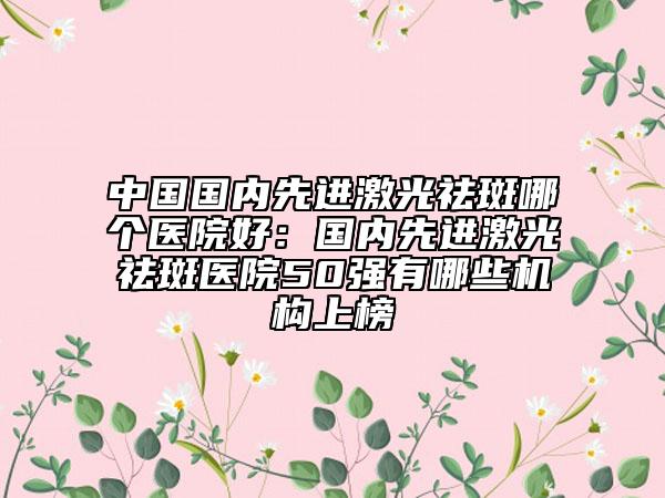 中國國內(nèi)先進(jìn)激光祛斑哪個(gè)醫(yī)院好：國內(nèi)先進(jìn)激光祛斑醫(yī)院50強(qiáng)有哪些機(jī)構(gòu)上榜
