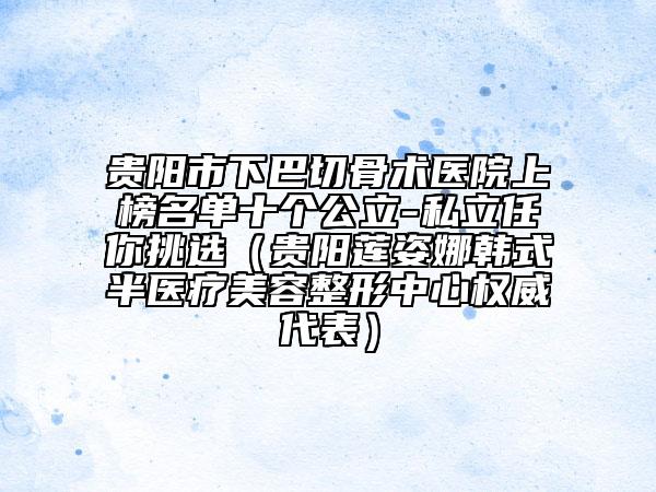 貴陽市下巴切骨術(shù)醫(yī)院上榜名單十個公立-私立任你挑選（貴陽蓮姿娜韓式半醫(yī)療美容整形中心權(quán)威代表）