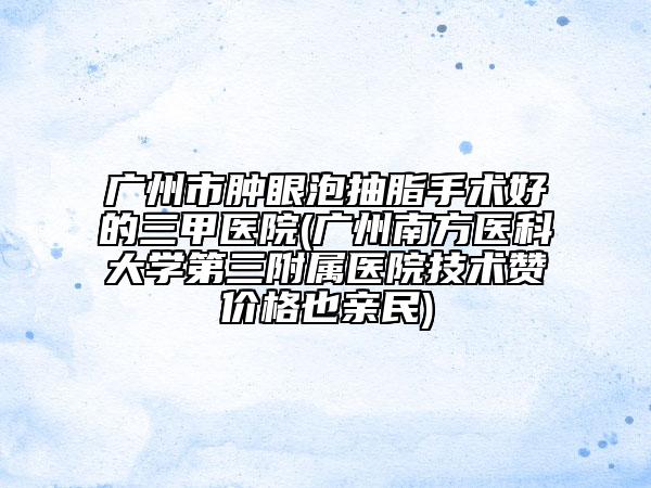 廣州市腫眼泡抽脂手術(shù)好的三甲醫(yī)院(廣州南方醫(yī)科大學(xué)第三附屬醫(yī)院技術(shù)贊價(jià)格也親民)