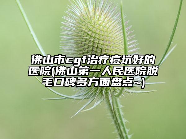 佛山市cgf治療痘坑好的醫(yī)院(佛山第一人民醫(yī)院脫毛口碑多方面盤點~)
