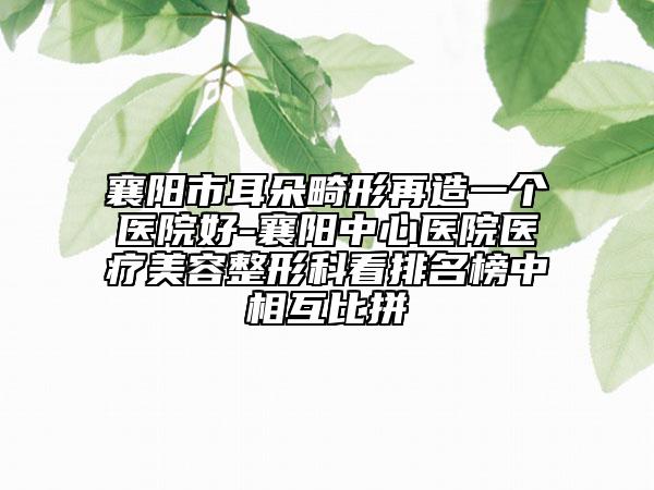 襄陽市耳朵畸形再造一個醫(yī)院好-襄陽中心醫(yī)院醫(yī)療美容整形科看排名榜中相互比拼
