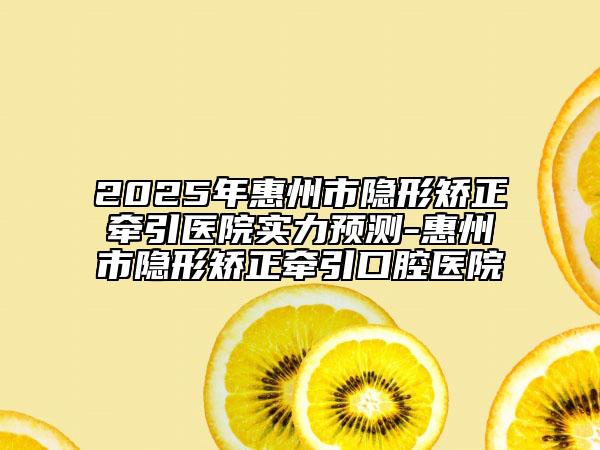 2025年惠州市隱形矯正牽引醫(yī)院實(shí)力預(yù)測-惠州市隱形矯正牽引口腔醫(yī)院