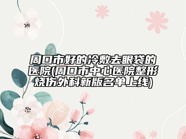 周口市好的冷敷去眼袋的醫(yī)院(周口市中心醫(yī)院整形燒傷外科新版名單上線)