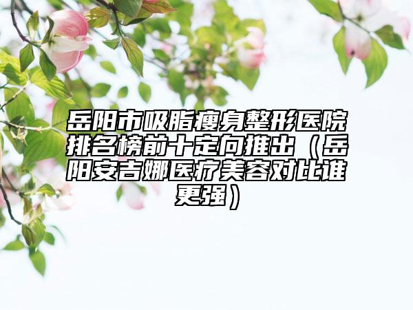 岳陽市吸脂瘦身整形醫(yī)院排名榜前十定向推出（岳陽安吉娜醫(yī)療美容對比誰更強）