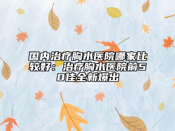 國內(nèi)治療胸水醫(yī)院哪家比較好：治療胸水醫(yī)院前50佳全新爆出