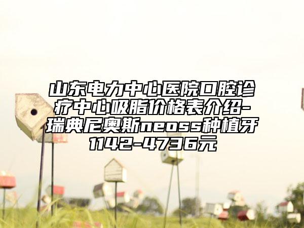 山東電力中心醫(yī)院口腔診療中心吸脂價格表介紹-瑞典尼奧斯neoss種植牙1142-4736元