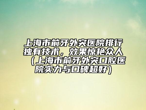 上海市前牙外突醫(yī)院排行獨有技術，效果驚艷眾人（上海市前牙外突口腔醫(yī)院實力與口碑超好）