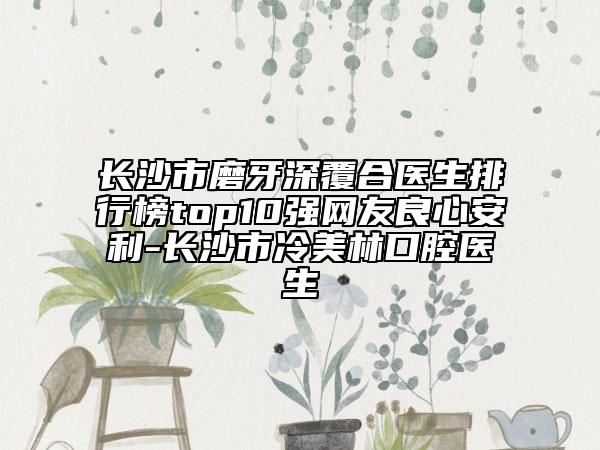 長沙市磨牙深覆合醫(yī)生排行榜top10強(qiáng)網(wǎng)友良心安利-長沙市冷美林口腔醫(yī)生
