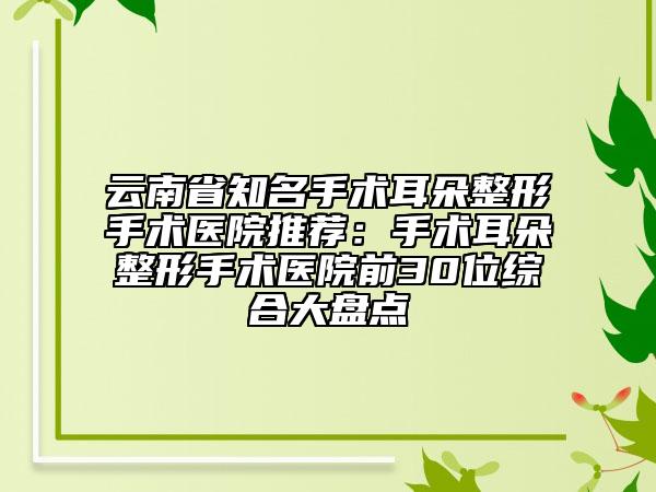 云南省知名手術(shù)耳朵整形手術(shù)醫(yī)院推薦：手術(shù)耳朵整形手術(shù)醫(yī)院前30位綜合大盤點(diǎn)