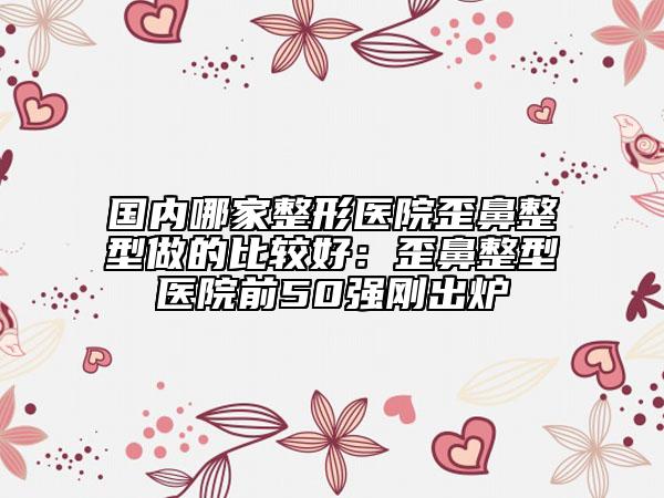 國內哪家整形醫(yī)院歪鼻整型做的比較好：歪鼻整型醫(yī)院前50強剛出爐