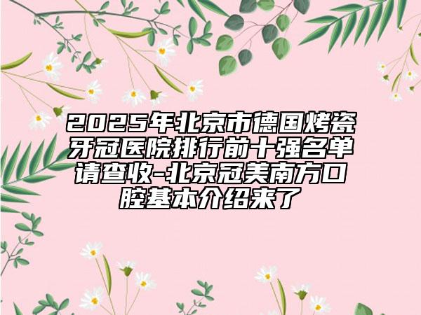 2025年北京市德國(guó)烤瓷牙冠醫(yī)院排行前十強(qiáng)名單請(qǐng)查收-北京冠美南方口腔基本介紹來了