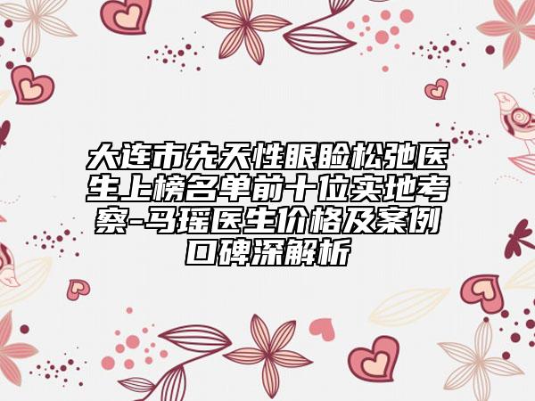 大連市先天性眼瞼松弛醫(yī)生上榜名單前十位實(shí)地考察-馬瑤醫(yī)生價(jià)格及案例口碑深解析