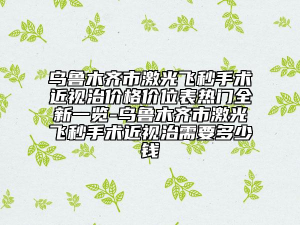 烏魯木齊市激光飛秒手術近視治價格價位表熱門全新一覽-烏魯木齊市激光飛秒手術近視治需要多少錢