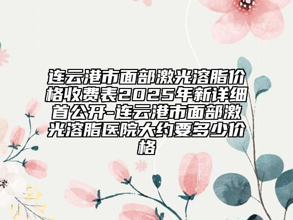 連云港市面部激光溶脂價(jià)格收費(fèi)表2025年新詳細(xì)首公開-連云港市面部激光溶脂醫(yī)院大約要多少價(jià)格