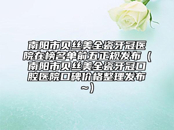 南陽(yáng)市貝絲美全瓷牙冠醫(yī)院在榜名單前五正規(guī)發(fā)布（南陽(yáng)市貝絲美全瓷牙冠口腔醫(yī)院口碑價(jià)格整理發(fā)布~）
