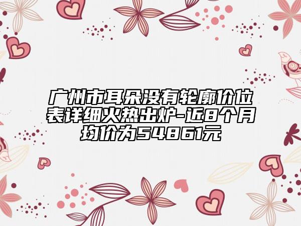 廣州市耳朵沒有輪廓價(jià)位表詳細(xì)火熱出爐-近8個(gè)月均價(jià)為54861元