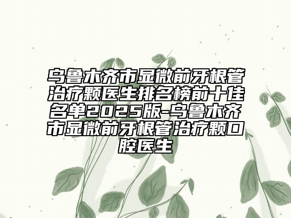 烏魯木齊市顯微前牙根管治療顆醫(yī)生排名榜前十佳名單2025版-烏魯木齊市顯微前牙根管治療顆口腔醫(yī)生